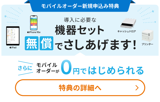新規申込み特典 導入に必要な機器セット無償でさしあげます！（iPad、iPhone 16e、キャッシュドロア、レジ用プリンター）さらにモバイルオーダーが0円ではじめられる 特典の詳細へ