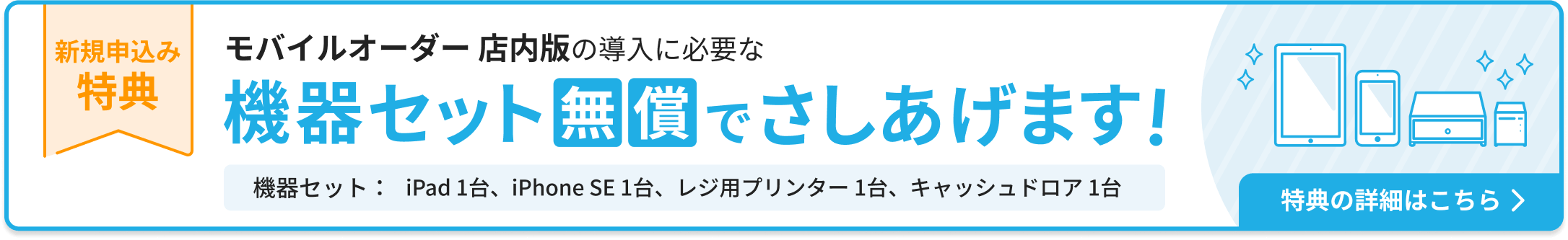 新規申込み特典：モバイルオーダー 店内版の導入に必要な機器セットを無償でさしあげます。機器セット：iPad 1台、iPhone SE 1台、レジ用プリンター 1台、キャッシュドロア1台。特典の詳細はこちら