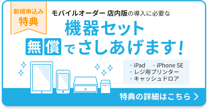 新規申込み特典：モバイルオーダー 店内版の導入に必要な機器セットを無償でさしあげます。機器セット：iPad 1台、iPhone SE 1台、レジ用プリンター 1台、キャッシュドロア1台。特典の詳細はこちら