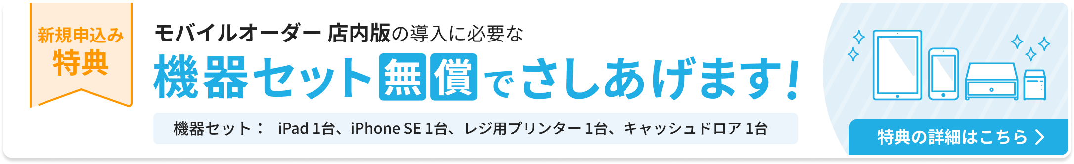 新規申込み特典：モバイルオーダー 店内版の導入に必要な機器セットを無償でさしあげます。機器セット：iPad 1台、iPhone SE 1台、レジ用プリンター 1台、キャッシュドロア1台。特典の詳細はこちら