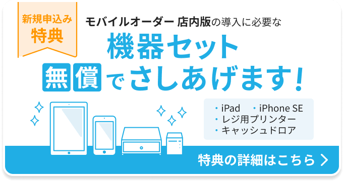 新規申込み特典：モバイルオーダー 店内版の導入に必要な機器セットを無償でさしあげます。機器セット：iPad 1台、iPhone SE 1台、レジ用プリンター 1台、キャッシュドロア1台。特典の詳細はこちら