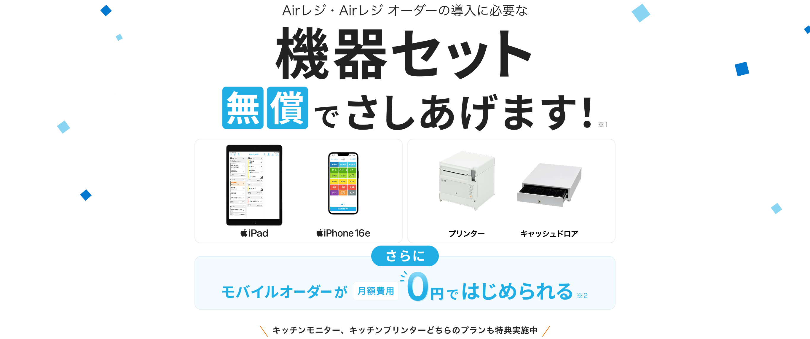 Airレジ・Airレジ オーダーの導入に必要な機器セット無償でさしあげます！※1　iPad、iPhone 16e、プリンター、キャッシュドロア　さらにモバイルオーダーが月額費用0円ではじめられる※2　キッチンモニター、キッチンプリンターどちらのプランも特典実施中