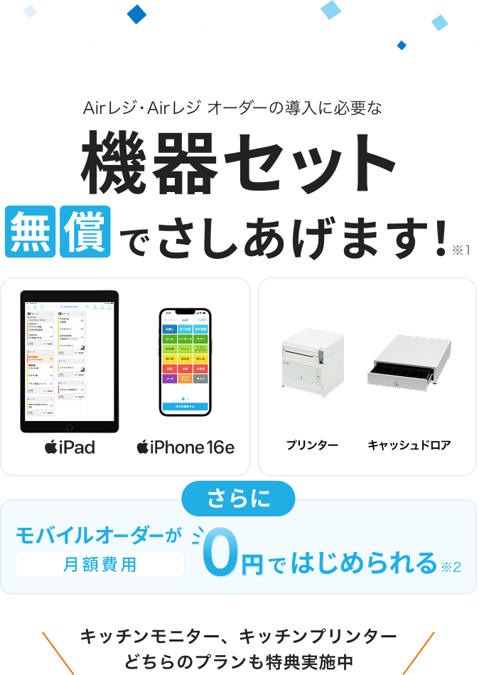 Airレジ・Airレジ オーダーの導入に必要な機器セット無償でさしあげます！※1　iPad、iPhone 16e、プリンター、キャッシュドロア　さらにモバイルオーダーが月額費用0円ではじめられる※2　キッチンモニター、キッチンプリンターどちらのプランも特典実施中