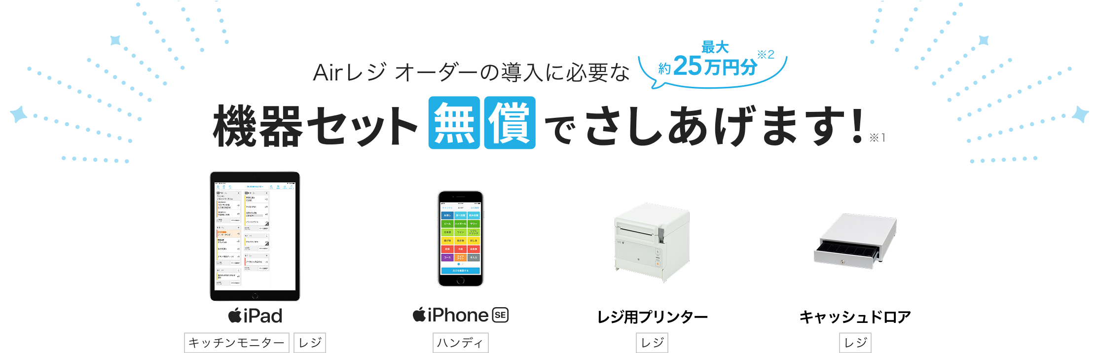 Airレジ オーダーの導入に必要な最大約25万円分※2 機器セット無償でさしあげます！※1　iPad（キッチンモニター/レジ）iPhone SE（ハンディ）レジ用プリンター（レジ）キャッシュドロア（レジ）