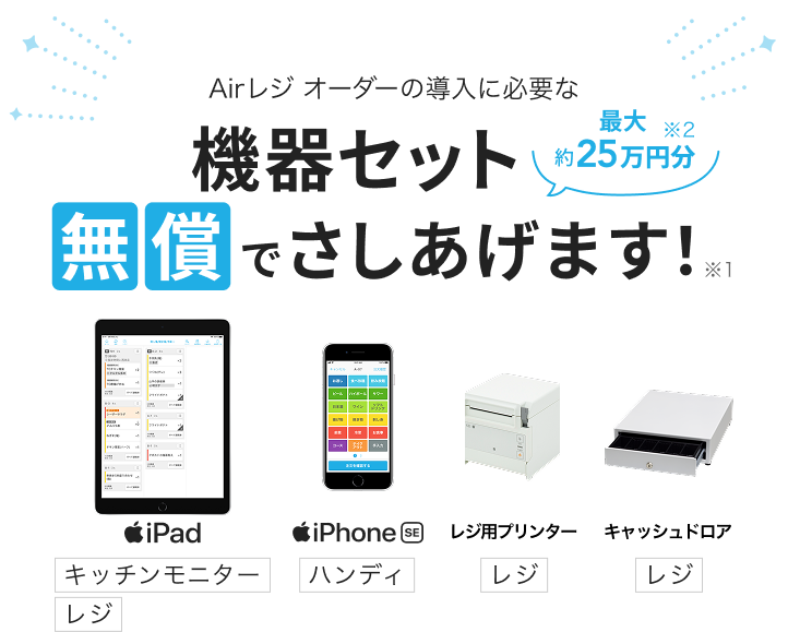 Airレジ オーダーの導入に必要な最大約25万円分※2 機器セット無償でさしあげます！※1　iPad（キッチンモニター/レジ）iPhone SE（ハンディ）レジ用プリンター（レジ）キャッシュドロア（レジ）