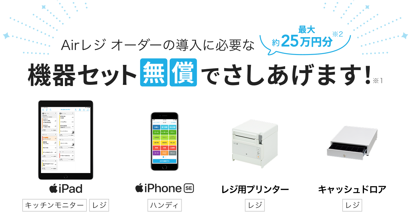 Airレジ オーダーの導入に必要な最大約25万円分※2 機器セット無償でさしあげます！※1　iPad（キッチンモニター/レジ）iPhone SE（ハンディ）レジ用プリンター（レジ）キャッシュドロア（レジ）