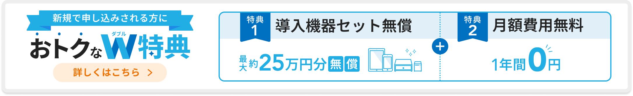 新規で申し込みされる方におトクなダブル特典。「特典1：導入機器セット無償 最大約25万円分無償」「特典2：月額費用無料 1年間0円」詳しくはこちら