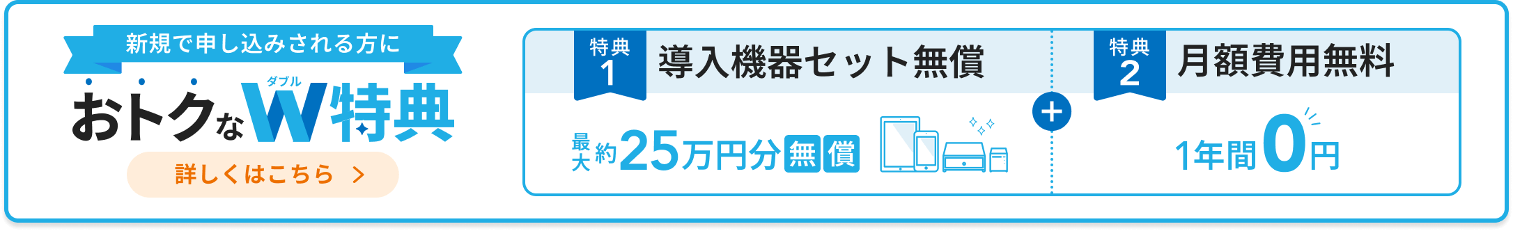 新規で申し込みされる方におトクなダブル特典。「特典1：導入機器セット無償 最大約25万円分無償」「特典2：月額費用無料 1年間0円」詳しくはこちら