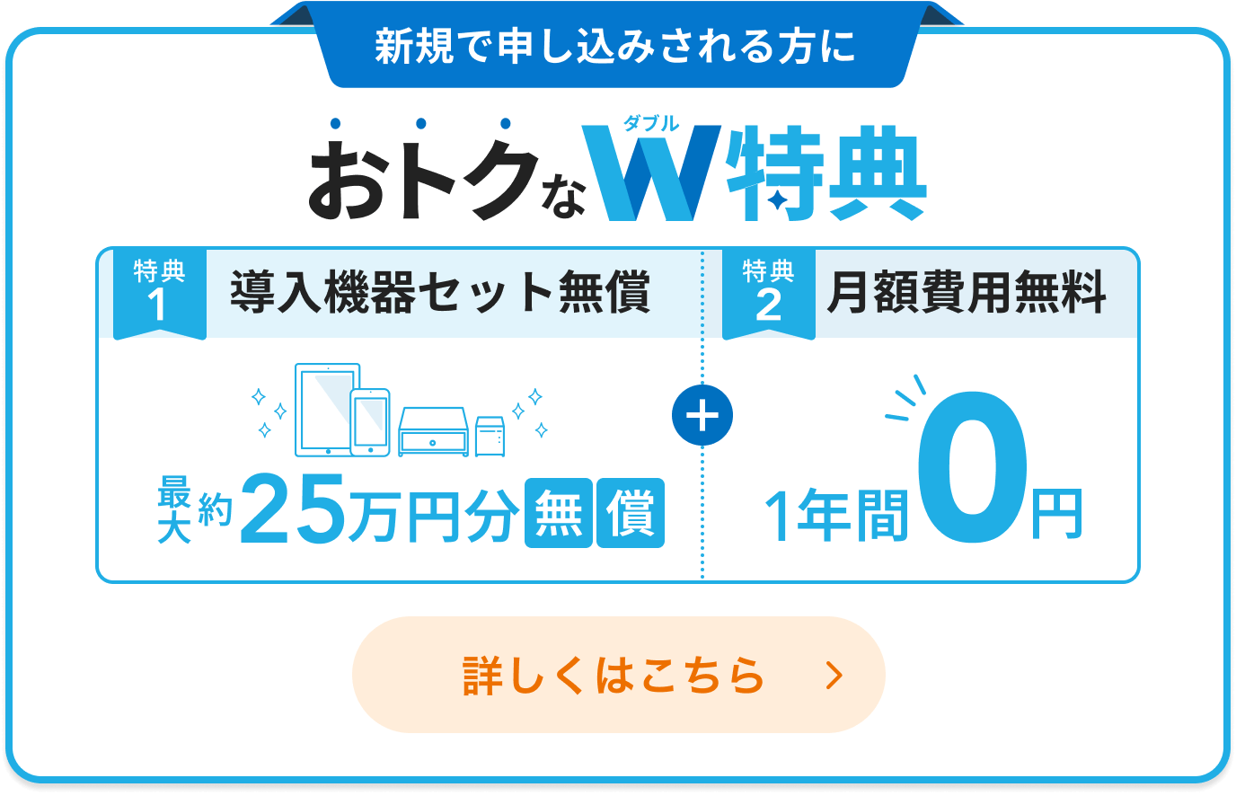 新規で申し込みされる方におトクなダブル特典。「特典1：導入機器セット無償 最大約25万円分無償」「特典2：月額費用無料 1年間0円」詳しくはこちら