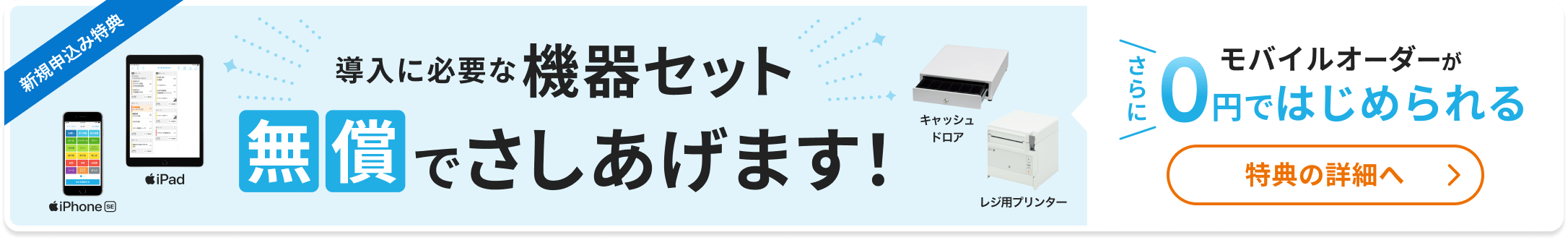 新規申込み特典 導入に必要な機器セット無償でさしあげます（iPad、iPhone SE、キャッシュドロア、レジ用プリンター）さらにモバイルオーダーが0円ではじめられる 特典の詳細へ