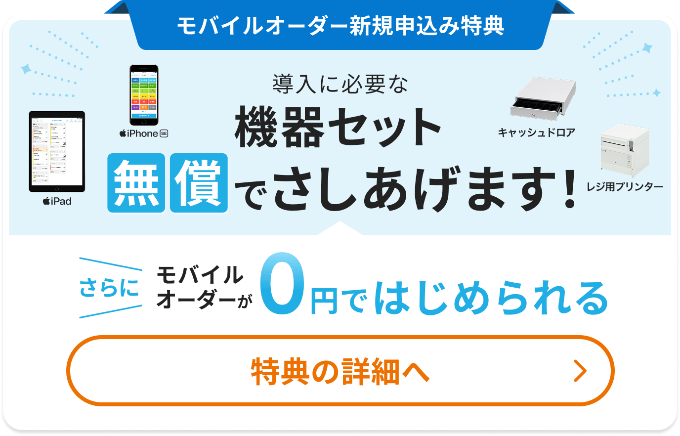 新規申込み特典 導入に必要な機器セット無償でさしあげます(iPad、iPhone SE、キャッシュドロア、レジ用プリンター)さらにモバイルオーダーが0円ではじめられる 特典の詳細へ