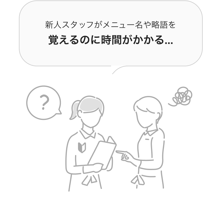 新人スタッフがメニュー名や略語を覚えるのに時間がかかる...