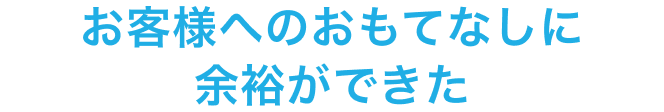 お客様へのおもてなしに余裕ができた