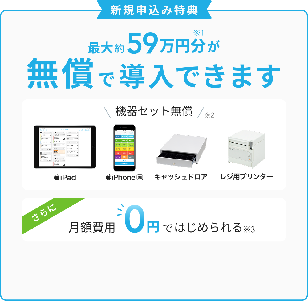 新規申込み特典　最大約59万円分※1が無償で導入できます　機器セット無償※2　iPad、iPhone SE、キャッシュドロア、レジ用プリンター　さらに月額費用0円ではじめられる※3