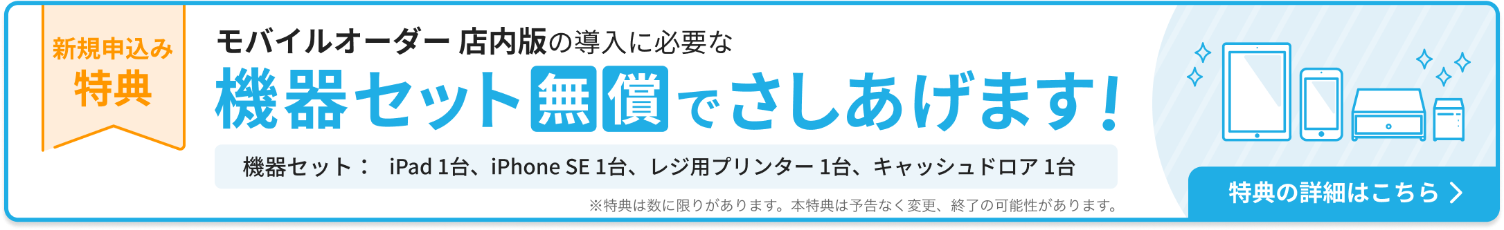 新規申込み特典：モバイルオーダー 店内版の導入に必要な機器セットを無償でさしあげます。機器セット：iPad 1台、iPhone SE 1台、レジ用プリンター 1台、キャッシュドロア1台。特典の詳細はこちら ※特典は数に限りがあります。本特典は予告なく変更、終了の可能性があります。