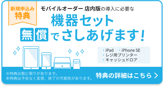 新規申込み特典：モバイルオーダー 店内版の導入に必要な機器セットを無償でさしあげます。機器セット：iPad 1台、iPhone SE 1台、レジ用プリンター 1台、キャッシュドロア1台。特典の詳細はこちら ※特典は数に限りがあります。本特典は予告なく変更、終了の可能性があります。