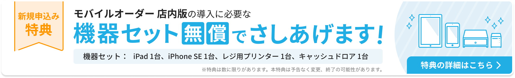 新規申込み特典：モバイルオーダー 店内版の導入に必要な機器セットを無償でさしあげます。機器セット：iPad 1台、iPhone SE 1台、レジ用プリンター 1台、キャッシュドロア1台。特典の詳細はこちら ※特典は数に限りがあります。本特典は予告なく変更、終了の可能性があります。