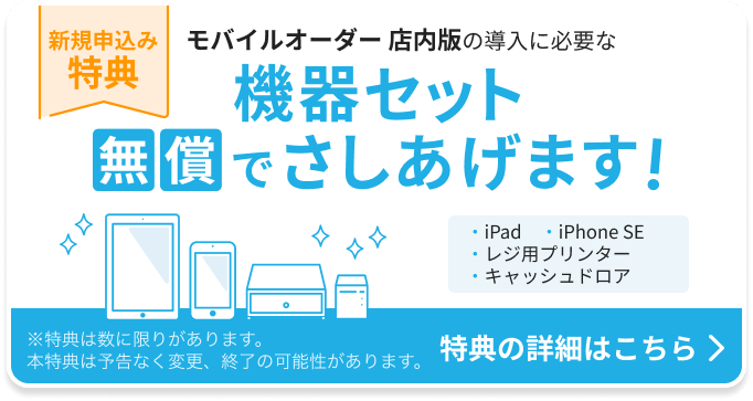 新規申込み特典：モバイルオーダー 店内版の導入に必要な機器セットを無償でさしあげます。機器セット：iPad 1台、iPhone SE 1台、レジ用プリンター 1台、キャッシュドロア1台。特典の詳細はこちら ※特典は数に限りがあります。本特典は予告なく変更、終了の可能性があります。