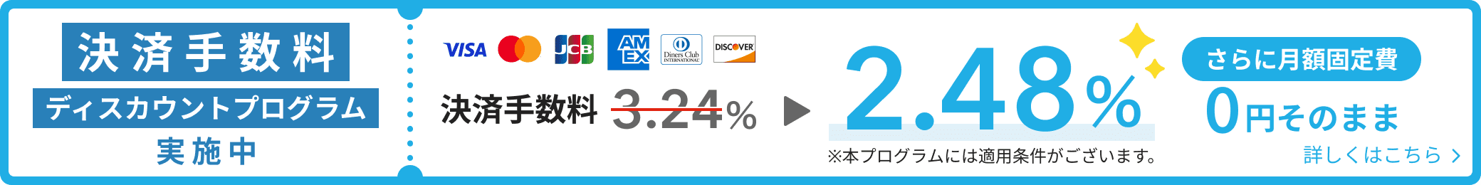 決済手数料ディスカウントプログラム実施中 VISA、Mastercard®、JCB、American Express、Diners Club、Discover決済手数料2.48% ※本プログラムには適用条件がございます。 さらに月額固定費0円そのまま 詳しくはこちら