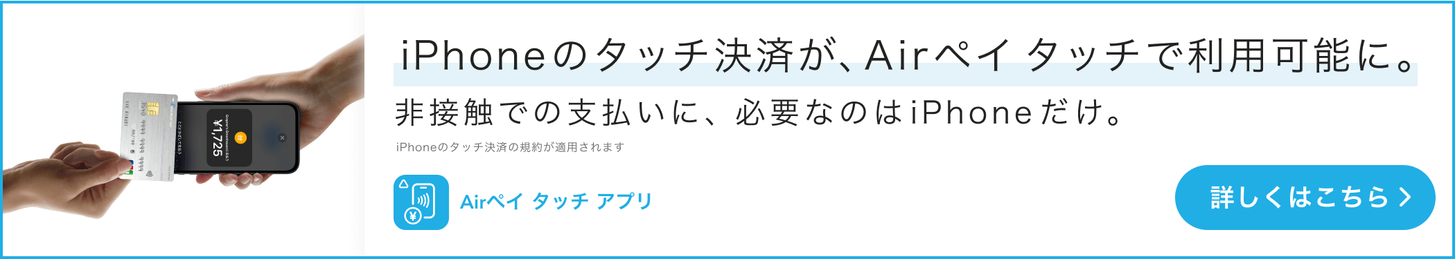 iPhoneのタッチ決済が、Airペイ タッチで利用可能に。非接触での支払いに、必要なのはiPhoneだけ。iPhoneのタッチ決済の規約が適用されます。 詳しくはこちら。