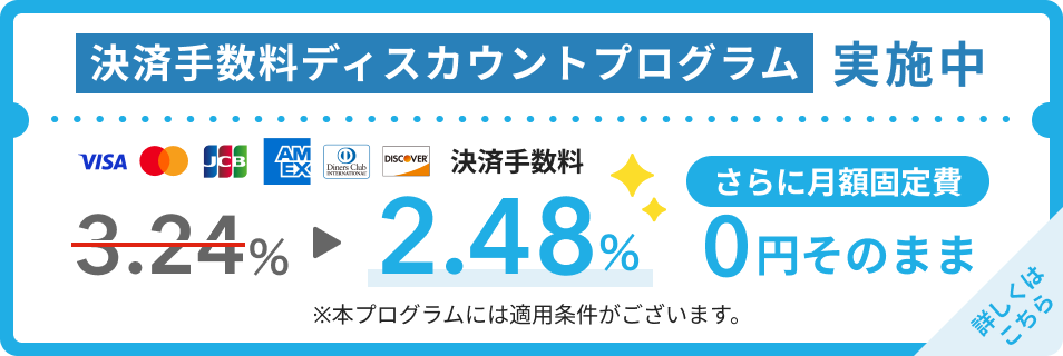 決済手数料ディスカウントプログラム実施中!Visa・Mastercard®・JCB・American Express・Diners club・Discoverの決済手数料が3.24%から2.48%になります。さらに月額固定費は0円そのまま。本プログラムには適用条件がございます。詳しくはこちら。