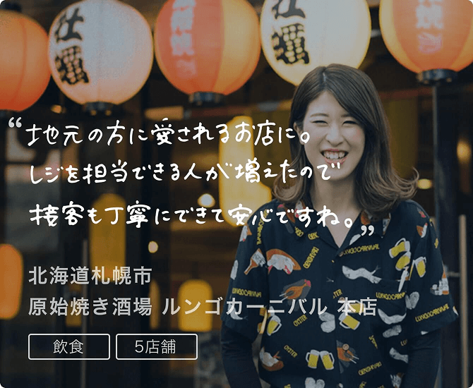 導入事例2 地元の方に愛されるお店に。レジを担当できる人が増えたので接客も丁寧にできて安心ですね。北海道札幌市 原始焼き酒場 ルンゴカーニバル 本店。飲食、5店舗