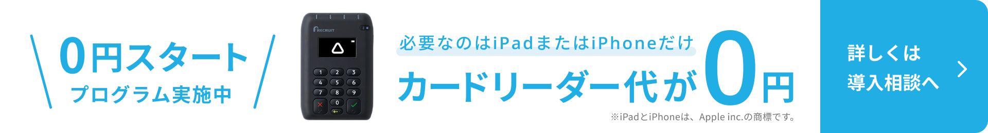 0円スタートプログラム実施中。Airペイカードリーダーの写真。必要なのはiPadまたはiPhoneだけ。カードリーダー代が0円。詳しくは導入相談へ。※iPadとiPhoneは、Apple inc.の商標です。
