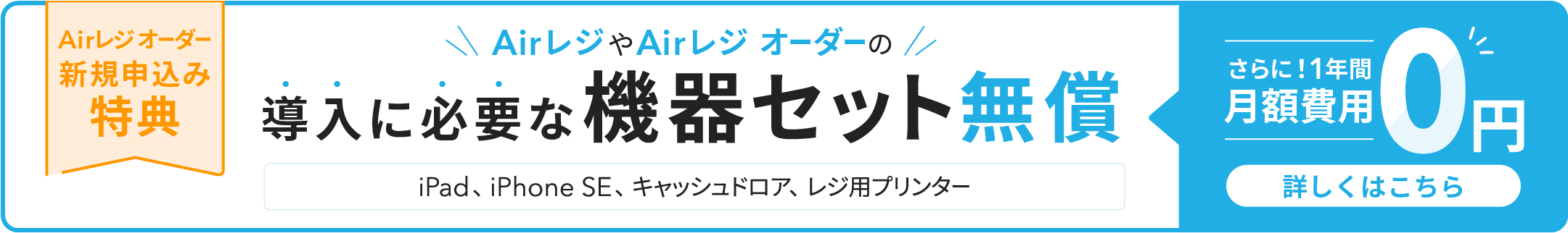 Airレジ オーダー 新規申込み特典　AirレジやAirレジ オーダーの導入に必要な機器セット無償（iPad、iPhone SE、キャッシュドロア、レジ用プリンター）さらに！1年間月額費用0円　詳しくはこちら