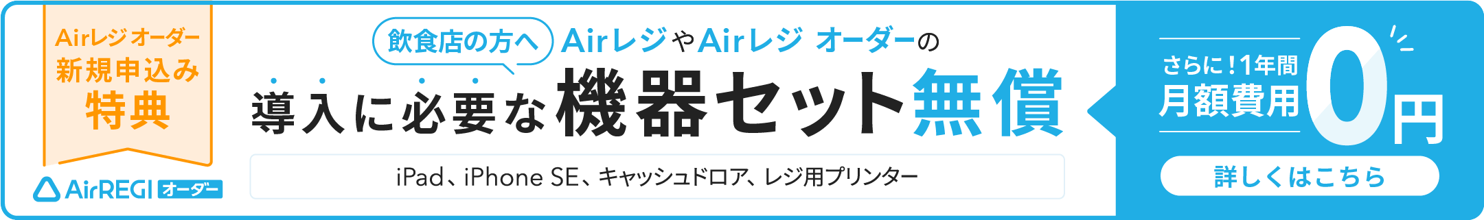 Airレジ オーダー 新規申込み特典　飲食店の方へ AirレジやAirレジ オーダーの導入に必要な機器セット無償（iPad、iPhone SE、キャッシュドロア、レジ用プリンター）さらに！1年間月額費用0円　詳しくはこちら
