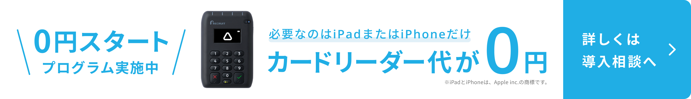 0円スタートプログラム実施中。Airペイカードリーダーの写真。必要なのはiPadまたはiPhoneだけ。カードリーダー代が0円。詳しくは導入相談へ。※iPadとiPhoneは、Apple inc.の商標です。
