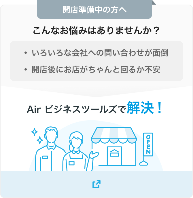 開店準備中の方へ こんなお悩みはありませんか？・いろいろな会社への問い合わせが面倒 ・開店後にお店がちゃんと回るか不安 Air ビジネスツールズで解決！ 別ウィンドウで開く