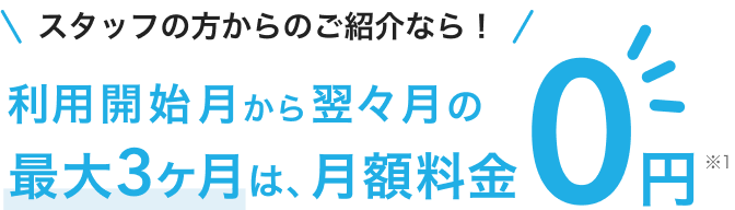 スタッフの方からのご紹介なら、利用開始月から翌々月の最大3ヶ月は、月額料金0円（※1）