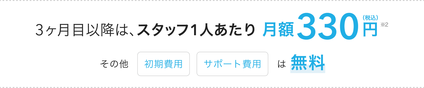 3ヶ月目以降は、スタッフ1人あたり月額330円(税込)(※2)その他「初期費用」「サポート費用」は無料