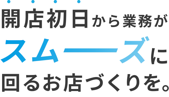 開店初日から業務がスムーズに回るお店づくりを。